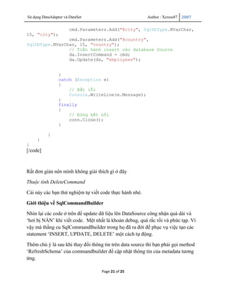 Sử dụng DataAdapter và DataSet                            Author : Xcross87   2007


                       cmd.Parameters.Add("@city", SqlDbType.NVarChar,
15, "city");
                cmd.Parameters.Add("@country",
SqlDbType.NVarChar, 15, "country");
                // Tiến hành insert vào database Source
                da.InsertCommand = cmd;
                da.Update(ds, "employees");


                 }
                 catch (Exception e)
                 {
                     // Bắt lỗi
                     Console.WriteLine(e.Message);
                 }
                 finally
                 {
                     // Đóng kết nối
                     conn.Close();
                 }

           }
     }
}
[/code]



Rất đơn giản nên mình không giải thích gì ở đây

Thuộc tình DeleteCommand

Cái này các bạn thử nghiệm tự viết code thực hành nhé.

Giới thiệu về SqlCommandBuilder

Nhìn lại các code ở trên để update dữ liệu lên DataSource công nhận quá dài và
„hơi bị NẢN‟ khi viết code. Mệt nhất là khoản debug, quá rắc rồi và phức tạp. Vì
vậy mà thằng cu SqlCommandBuilder trong họ đã ra đời để phục vụ việc tạo các
statement „INSERT, UPDATE, DELETE‟ một cách tự động.

Thêm chú ý là sau khi thay đổi thông tin trên data source thì bạn phải gọi method
„RefreshSchema‟ của commandbuilder để cập nhật thông tin của metadata tương
ứng.

                                    Page 21 of 25
 