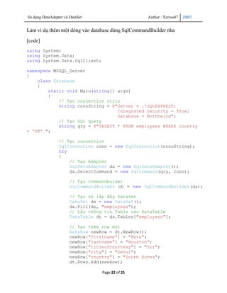 Sử dụng DataAdapter và DataSet                      Author : Xcross87   2007


Làm ví dụ thêm một dòng vào database dùng SqlCommandBuilder nha

[code]
using System;
using System.Data;
using System.Data.SqlClient;

namespace MSSQL_Server
{
    class Database
    {
        static void Main(string[] args)
        {
            // Tạo connection strin
            string connString = @"Server = .SQLEXPRESS;
                                  Integrated Security = True;
                                  Database = Northwind";
            // Tạo SQL query
            string qry = @"SELECT * FROM employees WHERE country
= 'UK' ";

                 // Tạo connection
                 SqlConnection conn = new SqlConnection(connString);
                 try
                 {
                     // Tạo Adapter
                     SqlDataAdapter da = new SqlDataAdapter();
                     da.SelectCommand = new SqlCommand(qry, conn);

                       // Tạo commandbuider
                       SqlCommandBuilder cb = new SqlCommandBuilder(da);

                       // Tạo và lấp đầy DataSet
                       DataSet ds = new DataSet();
                       da.Fill(ds, "employees");
                       // Lấy thông tin Table vào DataTable
                       DataTable dt = ds.Tables["employees"];

                       // Tạo thêm row mới
                       DataRow newRow = dt.NewRow();
                       newRow["firstname"] = "Pete";
                       newRow["lastname"] = "Houston";
                       newRow["titleofcourtesy"] = "Sir";
                       newRow["city"] = "Seoul";
                       newRow["country"] = "South Korea";
                       dt.Rows.Add(newRow);

                                   Page 22 of 25
 