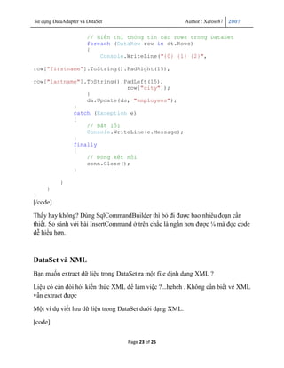 Sử dụng DataAdapter và DataSet                            Author : Xcross87   2007


                       // Hiển thị thông tin các rows trong DataSet
                       foreach (DataRow row in dt.Rows)
                       {
                           Console.WriteLine("{0} {1} {2}",

row["firstname"].ToString().PadRight(15),

row["lastname"].ToString().PadLeft(15),
                            row["city"]);
                }
                da.Update(ds, "employees");
            }
            catch (Exception e)
            {
                // Bắt lỗi
                Console.WriteLine(e.Message);
            }
            finally
            {
                // Đóng kết nối
                conn.Close();
            }

           }
     }
}
[/code]

Thấy hay không? Dùng SqlCommandBuilder thì bỏ đi được bao nhiêu đoạn cần
thiết. So sánh với bài InsertCommand ở trên chắc là ngắn hơn được ¼ mà đọc code
dễ hiểu hơn.



DataSet và XML
Bạn muốn extract dữ liệu trong DataSet ra một file định dạng XML ?

Liệu có cần đòi hỏi kiến thức XML để làm việc ?...heheh . Không cần biết về XML
vẫn extract được

Một ví dụ viết lưu dữ liệu trong DataSet dưới dạng XML.

[code]


                                   Page 23 of 25
 