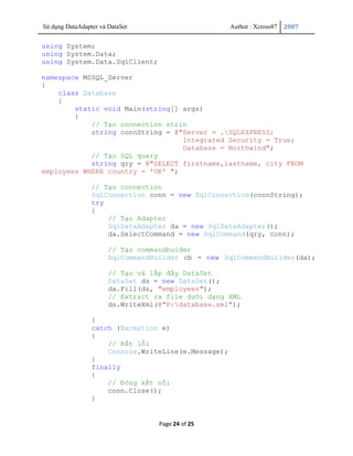 Sử dụng DataAdapter và DataSet                       Author : Xcross87   2007


using System;
using System.Data;
using System.Data.SqlClient;

namespace MSSQL_Server
{
    class Database
    {
        static void Main(string[] args)
        {
            // Tạo connection strin
            string connString = @"Server = .SQLEXPRESS;
                                  Integrated Security = True;
                                  Database = Northwind";
            // Tạo SQL query
            string qry = @"SELECT firstname,lastname, city FROM
employees WHERE country = 'UK' ";

                 // Tạo connection
                 SqlConnection conn = new SqlConnection(connString);
                 try
                 {
                     // Tạo Adapter
                     SqlDataAdapter da = new SqlDataAdapter();
                     da.SelectCommand = new SqlCommand(qry, conn);

                       // Tạo commandbuider
                       SqlCommandBuilder cb = new SqlCommandBuilder(da);

                       // Tạo và lấp đầy DataSet
                       DataSet ds = new DataSet();
                       da.Fill(ds, "employees");
                       // Extract ra file dưới dạng XML
                       ds.WriteXml(@"P:database.xml");

                 }
                 catch (Exception e)
                 {
                     // Bắt lỗi
                     Console.WriteLine(e.Message);
                 }
                 finally
                 {
                     // Đóng kết nối
                     conn.Close();
                 }


                                   Page 24 of 25
 