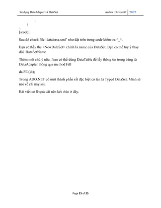 Sử dụng DataAdapter và DataSet                            Author : Xcross87   2007


           }
     }
}
[/code]

Sau đó check file „database.xml‟ như đặt trên trong code kiểm tra ^_^.

Bạn sẽ thấy thẻ <NewDataSet> chính là name của DataSet. Bạn có thể tùy ý thay
đổi DataSetName

Thêm một chú ý nữa : bạn có thể dùng DataTable để lấy thông tin trong bảng từ
DataAdapter thông qua method Fill

da.Fill(dt);

Trong ADO.NET có một thành phần rất đặc biệt có tên là Typed DataSet. Mình sẽ
nói về cái này sau.

Bài viết có lẽ quá dài nên kết thúc ở đây.




                                     Page 25 of 25
 