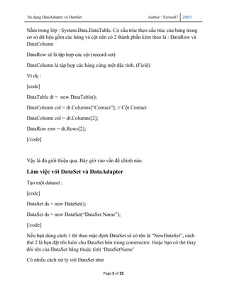 Sử dụng DataAdapter và DataSet                            Author : Xcross87   2007


Nằm trong lớp : System.Data.DataTable. Có cấu trúc theo cấu trúc của bảng trong
cơ sở dữ liệu gồm các hàng và cột nên có 2 thành phần kèm theo là : DataRow và
DataColumn

DataRow sẽ là tập hợp các cột (record-set)

DataColumn là tập hợp các hàng cùng một đặc tính. (Field)

Ví dụ :

[code]

DataTable dt = new DataTable();

DataColumn col = dt.Columns[“Contact”]; // Cột Contact

DataColumn col = dt.Columns[2];

DataRow row = dt.Rows[2];

[/code]



Vậy là đủ giới thiệu qua. Bây giờ vào vấn đề chính nào.

Làm việc với DataSet và DataAdapter
Tạo một dataset :

[code]

DataSet ds = new DataSet();

DataSet ds = new DataSet(“DataSet Name”);

[/code]

Nếu bạn dùng cách 1 thì theo mặc định DataSet sẽ có tên là “NewDataSet”, cách
thứ 2 là bạn đặt tên luôn cho DataSet bên trong constructor. Hoặc bạn có thẻ thay
đổi tên của DataSet bằng thuộc tính „DataSetName‟

Có nhiều cách xử lý với DataSet như

                                    Page 5 of 25
 