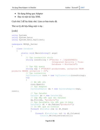 Sử dụng DataAdapter và DataSet                      Author : Xcross87   2007


         Sử dụng thông qua Adapter
         Đọc từ một tài liệu XML

Cách thứ 2 đễ lúc khác nhé. Làm cơ bản trước đã.

Thử xử lý dữ liệu bằng một ví dụ :

[code]
using System;
using System.Data;
using System.Data.SqlClient;

namespace MSSQL_Server
{
    class Database
    {
        static void Main(string[] args)
        {
            // Tạo connection strin
            string connString = @"Server = .SQLEXPRESS;
                                  Integrated Security = True;
                                  Database = Northwind";
            // Tạo SQL query
            string sql = @"SELECT productname, unitprice FROM
products WHERE unitprice < 20";
            // Tạo connection
            SqlConnection conn = new SqlConnection(connString);
            try
            {
                // Mỏ kết nối
                conn.Open();
                // Tạo Adapter
                SqlDataAdapter da = new SqlDataAdapter(sql,
conn);
                // Tạo DataSet
                DataSet ds = new DataSet();
                // Lấp đầy kết quả vào DataSet
                da.Fill(ds, "products");
                // Tạo DataTable thu kết quả từ bảng
                DataTable dt = ds.Tables["products"];
                // In kết quả ra Console
                foreach (DataRow row in dt.Rows)
                {
                    foreach (DataColumn col in dt.Columns)
                        Console.WriteLine(row[col]);

                                     Page 6 of 25
 