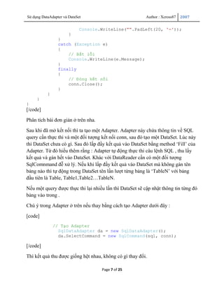 Sử dụng DataAdapter và DataSet                            Author : Xcross87   2007


                             Console.WriteLine("".PadLeft(20, '='));
                     }
                 }
                 catch (Exception e)
                 {
                     // Bắt lỗi
                     Console.WriteLine(e.Message);
                 }
                 finally
                 {
                     // Đóng kết nối
                     conn.Close();
                 }
           }
     }
}
[/code]

Phân tích bài đơn giản ở trên nha.

Sau khi đã mở kết nối thì ta tạo một Adapter. Adapter này chứa thông tin về SQL
query cần thực thi và một đối tượng kết nối conn, sau đó tạo một DataSet. Lúc này
thì DataSet chưa có gì. Sau đó lấp đầy kết quả vào DataSet bằng method „Fill‟ của
Adapter. Từ đó hiểu thêm rằng : Adapter tự động thực thi câu lệnh SQL , thu lấy
kết quả và gán hết vào DataSet. Khác với DataReader cần có một đối tượng
SqlComnmand đễ xử lý. Nếu khi lấp đầy kết quả vào DataSet mà không gán tên
bảng nào thì tự động trong DataSet tên lần lượt từng bảng là „TableN‟ với bảng
đầu tiên là Table, Table1,Table2…TableN.

Nếu một query được thực thi lại nhiều lần thì DataSet sẽ cập nhật thông tin từng đó
bảng vào trong .

Chú ý trong Adapter ở trên nếu thay bằng cách tạo Adapter dưới đây :

[code]
               // Tạo Adapter
                 SqlDataAdapter da = new SqlDataAdapter();
                 da.SelectCommand = new SqlCommand(sql, conn);

[/code]

Thì kết quả thu được giống hệt nhau, không có gì thay đổi.

                                     Page 7 of 25
 