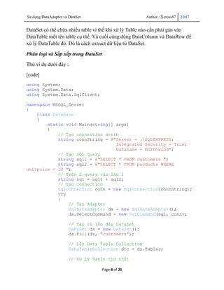 Sử dụng DataAdapter và DataSet                        Author : Xcross87   2007


DataSet có thể chứa nhiều table vì thế khi xử lý Table nào cần phải gán vào
DataTable một tên table cụ thể. Và cuối cùng dùng DataColumn và DataRow để
xử lý DataTable đó. Đó là cách extract dữ liệu từ DataSet.

Phân loại và Sắp xếp trong DataSet
Thử ví dụ dưới đây :

[code]
using System;
using System.Data;
using System.Data.SqlClient;

namespace MSSQL_Server
{
    class Database
    {
        static void Main(string[] args)
        {
            // Tạo connection strin
            string connString = @"Server = .SQLEXPRESS;
                                  Integrated Security = True;
                                  Database = Northwind";
            // Tạo SQL query
            string sql1 = @"SELECT * FROM customers ";
            string sql2 = @"SELECT * FROM products WHERE
unitprice < 10 ";
            // Trộn 2 query vào làm 1
            string sql = sql1 + sql2;
            // Tạo connection
            SqlConnection conn = new SqlConnection(connString);
            try
            {
                // Tạo Adapter
                SqlDataAdapter da = new SqlDataAdapter();
                da.SelectCommand = new SqlCommand(sql, conn);

                       // Tạo và lấp đầy DataSet
                       DataSet ds = new DataSet();
                       da.Fill(ds, "customers");

                       // Lấy Data Table Collection
                       DataTableCollection dtc = ds.Tables;

                       // Xử lý Table thứ nhất

                                     Page 8 of 25
 