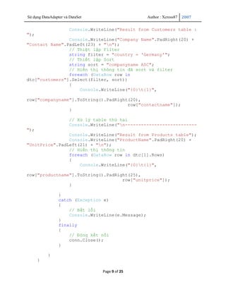 Sử dụng DataAdapter và DataSet                       Author : Xcross87   2007


                       Console.WriteLine("Result from Customers table :
");
                Console.WriteLine("Company Name".PadRight(20) +
"Contact Name".PadLeft(23) + "n");
                // Thiệt lập Filter
                string filter = "country = 'Germany'";
                // Thiết lập Sort
                string sort = "companyname ASC";
                // Hiển thị thông tin đã sort và filter
                foreach (DataRow row in
dtc["customers"].Select(filter, sort))
                {
                    Console.WriteLine("{0}t{1}",

row["companyname"].ToString().PadRight(20),
                                      row["contactname"]);
                }

                       // Xử lý table thứ hai
                       Console.WriteLine("n---------------------------
");
                Console.WriteLine("Result from Products table");
                Console.WriteLine("ProductName".PadRight(20) +
"UnitPrice".PadLeft(21) + "n");
                // Hiển thị thông tin
                foreach (DataRow row in dtc[1].Rows)
                {
                    Console.WriteLine("{0}t{1}",

row["productname"].ToString().PadRight(25),
                                    row["unitprice"]);
                }

                 }
                 catch (Exception e)
                 {
                     // Bắt lỗi
                     Console.WriteLine(e.Message);
                 }
                 finally
                 {
                     // Đóng kết nối
                     conn.Close();
                 }

           }
      }

                                   Page 9 of 25
 