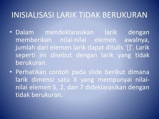 INISIALISASI LARIK TIDAK BERUKURAN
• Dalam mendeklarasikan larik dengan
memberikan nilai-nilai elemen awalnya,
jumlah dari elemen larik dapat ditulis ‘[]’. Larik
seperti ini disebut dengan larik yang tidak
berukuran.
• Perhatikan contoh pada slide berikut dimana
larik dimensi satu X yang mempunyai nilai-
nilai elemen 5, 2, dan 7 dideklarasikan dengan
tidak berukuran.
 