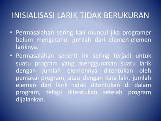 INISIALISASI LARIK TIDAK BERUKURAN
• Permasalahan sering kali muncul jika programer
belum mengetahui jumlah dari elemen-elemen
lariknya.
• Permasalahan seperti ini sering terjadi untuk
suatu program yang menggunakan suatu larik
dengan jumlah elemennya ditentukan oleh
pemakai program, atau dengan kata lain, jumlah
elemen dari larik tidak ditentukan di dalam
program, tetapi ditentukan setelah program
dijalankan.
 
