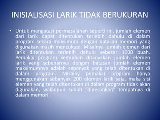 INISIALISASI LARIK TIDAK BERUKURAN
• Untuk mengatasi permasalahan seperti ini, jumlah elemen
dari larik dapat ditentukan terlebih dahulu di dalam
program secara maksimum dengan batasan memori yang
digunakan masih mencukupi. Misalnya jumlah elemen dari
larik ditentukan terlebih dahulu sebesar 1000 buah.
Pemakai program kemudian ditanyakan jumlah elemen
larik yang sebenarnya dengan batasan jumlah elemen
maksimumnya adalah sebanyak yang telah ditentukan di
dalam program. Misalny pemakai program hanya
menggunakan sebanyak 200 elemen larik saja, maka sisi
elemen yang telah ditentukan di dalam program tidak akan
digunakan, walaupun sudah “dipesankan” tempatnya di
dalam memori.
 