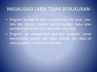 INISIALISASI LARIK TIDAK BERUKURAN
• Program berikut ini akan menghitung nilai total, rata-
rata dan deviasi standar (penyimpangan baku atau
standard deviation) dari sejumlah nilai data.
• Program ini mengijinkan pemakai program untuk
menentukan jumlah dari data. Jumlah dari data ini
menunjukkan jumlah dari elemen.
 