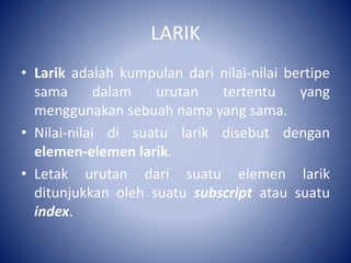 LARIK
• Larik adalah kumpulan dari nilai-nilai bertipe
sama dalam urutan tertentu yang
menggunakan sebuah nama yang sama.
• Nilai-nilai di suatu larik disebut dengan
elemen-elemen larik.
• Letak urutan dari suatu elemen larik
ditunjukkan oleh suatu subscript atau suatu
index.
 
