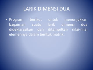 LARIK DIMENSI DUA
• Program berikut untuk menunjukkan
bagaiman suatu larik dimensi dua
dideklarasikan dan ditampilkan nilai-nilai
elemennya dalam bentuk matrik.
 