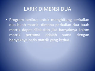 LARIK DIMENSI DUA
• Program berikut untuk menghitung perkalian
dua buah matrik, dimana perkalian dua buah
matrik dapat dilakukan jika banyaknya kolom
matrik pertama adalah sama dengan
banyaknya baris matrik yang kedua.
 