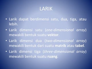 LARIK
• Larik dapat berdimensi satu, dua, tiga, atau
lebih.
• Larik dimensi satu (one-dimensional array)
mewakili bentuk suatu vektor.
• Larik dimensi dua (two-dimensional array)
mewakili bentuk dari suatu matrik atau tabel.
• Larik dimensi tiga (three-dimensional array)
mewakili bentuk suatu ruang.
 