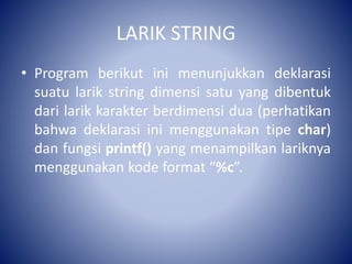 LARIK STRING
• Program berikut ini menunjukkan deklarasi
suatu larik string dimensi satu yang dibentuk
dari larik karakter berdimensi dua (perhatikan
bahwa deklarasi ini menggunakan tipe char)
dan fungsi printf() yang menampilkan lariknya
menggunakan kode format “%c”.
 