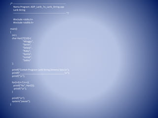 /* ------------------------------------------------------------------
Nama Program: ADP_Larik_7a_Larik_String.cpp
Larik String
------------------------------------------------------------------ */
#include <stdio.h>
#include <stdlib.h>
main()
{
int I;
char Hari[7][10]={
"Minggu",
"Senin",
"Selasa",
"Rabu",
"Kamis",
"Jumat",
"Sabtu"
};
printf("Contoh Program Larik String Dimensi Satun");
printf("__________________________________n");
printf("n");
for(I=0;I<7;I++){
printf("%s", Hari[I]);
printf("n");
}
printf("n");
system("pause");
}
 