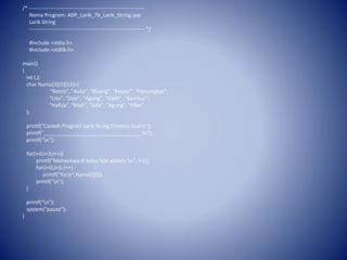 /* ------------------------------------------------------------------
Nama Program: ADP_Larik_7b_Larik_String.cpp
Larik String
------------------------------------------------------------------ */
#include <stdio.h>
#include <stdlib.h>
main()
{
int I,J;
char Nama[3][5][15]={
"Retno", "Aulia", "Risang", "Feyzar", "Pamungkas",
"Lisa", "Desi", "Agung", "Galih", "Kamilus",
"Hafiza", "Meli", "Ulfa", "Agung", "Irfan",
};
printf("Contoh Program Larik String Dimensi Duan");
printf("__________________________________n");
printf("n");
for(I=0;I<3;I++){
printf("Mahasiswa di kelas %ld adalah: n", I+1);
for(J=0;J<5;J++)
printf("%sn",Nama[I][J]);
printf("n");
}
printf("n");
system("pause");
}
 
