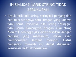 INISIALISASI LARIK STRING TIDAK
BERUKURAN
• Untuk larik-larik string, seringkali panjang dari
nilai-nilai stringnya satu dengan yang lainnya
tidak sama (misalnya nilai string “Minggu”
tidak sama panjangnya dengan nilai string
“Senin”), sehingga jika dideklarasikan dengan
panjang yang maksimum, maka akan
memboroskan tempat memori. Untuk
mengatasi masalah ini, dapat digunakan
inisialisasi larik tak berukuran.
 