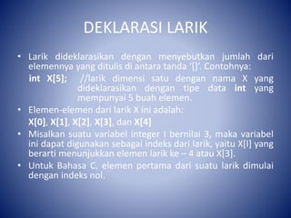 DEKLARASI LARIK
• Larik dideklarasikan dengan menyebutkan jumlah dari
elemennya yang ditulis di antara tanda ‘[]’. Contohnya:
int X[5]; //larik dimensi satu dengan nama X yang
dideklarasikan dengan tipe data int yang
mempunyai 5 buah elemen.
• Elemen-elemen dari larik X ini adalah:
X[0], X[1], X[2], X[3], dan X[4]
• Misalkan suatu variabel integer I bernilai 3, maka variabel
ini dapat digunakan sebagai indeks dari larik, yaitu X[I] yang
berarti menunjukkan elemen larik ke – 4 atau X[3].
• Untuk Bahasa C, elemen pertama dari suatu larik dimulai
dengan indeks nol.
 