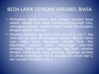 BEDA LARIK DENGAN VARIABEL BIASA
• Perbedaan utama antara larik dengan variabel biasa
adalah sebuah larik dapat mempunyai sejumlah nilai,
sedangkan sebuah variabel biasa hanya dihubungkan
dengan sebuah nilai saja.
• Misalnya terdapat tiga buah nilai, yaitu 8, 5, dan 7. Jika
nilai-nilai ini akan dihubungkan dengan sebuah nama
saja, maka dapat digunakan sebuah larik. Jika
digunakan variabel untuk menyimpan nilai-nilai
tersebut, maka harus digunakan tiga buah variabel
dengan nama-nama yang berbeda, misalnya variabel
X1 untuk menyimpan nilai 8, variabel X2 untuk nilai 5,
dan variabel X3 untuk nilai 7.
 