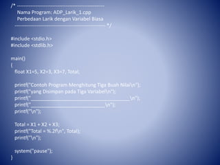 /* ----------------------------------------------------
Nama Program: ADP_Larik_1.cpp
Perbedaan Larik dengan Variabel Biasa
------------------------------------------------------ */
#include <stdio.h>
#include <stdlib.h>
main()
{
float X1=5, X2=3, X3=7, Total;
printf("Contoh Program Menghitung Tiga Buah Nilain");
printf("yang Disimpan pada Tiga Variabeln");
printf("____________________________________n");
printf("___________________________n");
printf("n");
Total = X1 + X2 + X3;
printf("Total = %.2fn", Total);
printf("n");
system("pause");
}
 