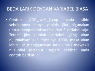 BEDA LARIK DENGAN VARIABEL BIASA
• Contoh ADP_Larik_2.cpp pada slide
sebelumnya hanya praktis jika digunakan
untuk menjumlahkan nilai dari 3 variabel saja.
Tetapi jika jumlah variabel yang akan
dijumlahkan > 3, misalnya 1000, maka akan
lebih jika menggunakan larik untuk mewakili
nilai-nilai tersebut, seperti terlihat pada
contoh berikut ini.
 