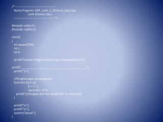 /* ------------------------------------------
Nama Program: ADP_Larik_5_Dimensi_Satu.cpp
Larik Dimensi Satu
------------------------------------------ */
#include <stdio.h>
#include <stdlib.h>
main()
{
int square[100];
int I;
int K;
printf("Contoh Program Perhitungan Perpangkatann");
printf("_________________________________________");
printf("n");
//Penghitungan perpangkatan
for(I=0;I<10;I++){
K = I + 1;
square[I] = K*K;
printf("nPangkat dari %d adalah %d", K, square[I]);
}
printf("n");
printf("n");
system("pause");
}
 