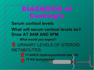 DIAGNOSIS of
Cushing’s
Serum cortisol levels
What will serum cortisol levels be?
Draw AT 8AM AND 8PM
What would you expect?
URINARY LEVELS OF STEROID
METABOLITES.
17-OHCS (hydroxycorticoid steroid)
17-KS (ketosteroid)
 