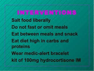 INTERVENTIONS
Salt food liberally
Do not fast or omit meals
Eat between meals and snack
Eat diet high in carbs and
proteins
Wear medic-alert bracelet
kit of 100mg hydrocortisone IM
 