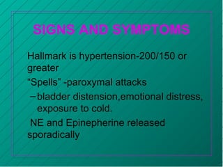 SIGNS AND SYMPTOMS
Hallmark is hypertension-200/150 or
greater
“Spells” -paroxymal attacks
–bladder distension,emotional distress,
exposure to cold.
NE and Epinepherine released
sporadically
 