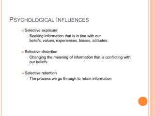 PSYCHOLOGICAL INFLUENCES
      Selective exposure
         Seeking information that is in line with our

          beliefs, values, experiences, biases, attitudes.

      Selective distortion
         Changing the meaning of information that is conflicting with
          our beliefs

      Selective retention
         The process we go through to retain information
 