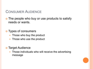 CONSUMER AUDIENCE
   The people who buy or use products to satisfy
    needs or wants.

   Types of consumers
     Those who buy the product
     Those who use the product



   Target Audience
       Those individuals who will receive the advertising
        message
 