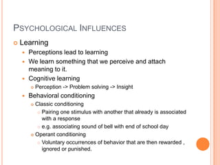 PSYCHOLOGICAL INFLUENCES
   Learning
     Perceptions lead to learning
     We learn something that we perceive and attach
      meaning to it.
     Cognitive learning
           Perception -> Problem solving -> Insight
       Behavioral conditioning
         Classic conditioning
            Pairing one stimulus with another that already is associated
             with a response
            e.g. associating sound of bell with end of school day

         Operant conditioning

            Voluntary occurrences of behavior that are then rewarded ,
             ignored or punished.
 