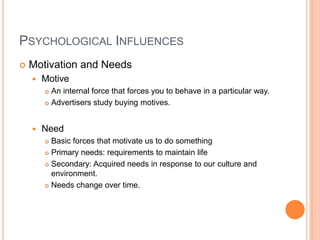 PSYCHOLOGICAL INFLUENCES
   Motivation and Needs
       Motive
         An internal force that forces you to behave in a particular way.
         Advertisers study buying motives.




       Need
         Basic forces that motivate us to do something
         Primary needs: requirements to maintain life

         Secondary: Acquired needs in response to our culture and
          environment.
         Needs change over time.
 