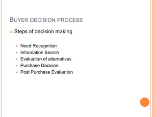 BUYER DECISION PROCESS
   Steps of decision making

       Need Recognition
       Information Search
       Evaluation of alternatives
       Purchase Decision
       Post Purchase Evaluation
 
