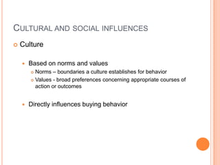 CULTURAL AND SOCIAL INFLUENCES
   Culture

       Based on norms and values
         Norms – boundaries a culture establishes for behavior
         Values - broad preferences concerning appropriate courses of

          action or outcomes


       Directly influences buying behavior
 
