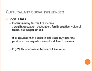 CULTURAL AND SOCIAL INFLUENCES
   Social Class
       Determined by factors like income
        , wealth, education, occupation, family prestige, value of
        home, and neighborhood

       It is assumed that people in one class buy different
        products than any other class for different reasons.

       E.g Walls icecream vs Movenpick icecream
 