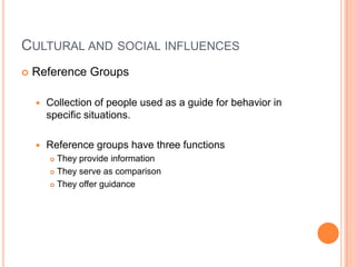 CULTURAL AND SOCIAL INFLUENCES
   Reference Groups

       Collection of people used as a guide for behavior in
        specific situations.

       Reference groups have three functions
         They provide information
         They serve as comparison

         They offer guidance
 