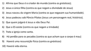 O CREDO1) Afirma que Deus é o criador do mundo (contra os gnósticos);
2) Jesus o único filho (contra os que negam a divindade de Jesus)
3) Jesus nasceu da virgem Maria (contra os que negavam sua humanidade).
4) Jesus padeceu sob Pôncio Pilatos (Jesus um personagem real, histórico).
5) Que quem julgará é Jesus e não Deus Pai.
6) Que o ES existe (contra os que negam a trindade)
7) Trata a igreja como santa.
8) Há perdão para os pecados (contra os que acham que o corpo é mau)
9) Haverá uma ressureição física (contra os gnósticos)
10) Haverá vida eterna.
 