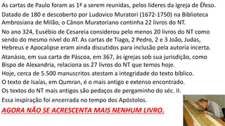 As cartas de Paulo foram as 1ª a serem reunidas, pelos líderes da Igreja de Éfeso.
Datado de 180 e descoberto por Ludovico Muratori (1672-1750) na Biblioteca
Ambrosiana de Milão, o Cânon Muratoriano continha 22 livros do NT.
No ano 324, Eusébio de Cesareia considerou pelo menos 20 livros do NT como
sendo do mesmo nível do AT. As cartas de Tiago, 2 Pedro, 2 e 3 João, Judas,
Hebreus e Apocalipse eram ainda discutidos para inclusão pela autoria incerta.
Atanásio, em sua carta de Páscoa, em 367, às igrejas sob sua jurisdição, como
Bispo de Alexandria, relaciona os 27 livros do NT que temos hoje.
Hoje, cerca de 5.500 manuscritos atestam a integridade do texto bíblico.
O texto de Isaías, em Qumran, é o mais antigo e extenso encontrado.
Os textos do NT mais antigos são pedaços de pergaminho do séc. II.
Essa inspiração foi encerrada no tempo dos Apóstolos.
AGORA NÃO SE ACRESCENTA MAIS NENHUM LIVRO.
 