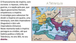 O financiamento do império, com
escravos e riquezas, vinha das
guerras, e a opção pela paz, que
alguns governantes fizeram,
empobreceu o império.
A estratégia para sobreviver foi
dividir o Império em quatro, uma
tetrarquia, com dois imperadores
(Augustos) e dois sub-
imperadores (Césares).
Neste momento todo o império
perseguia os cristãos, até que
Galério publica o Edito de
Tolerância, no ano 303, no seu
distrito .
 
