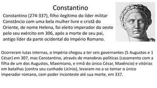 Constantino
Constantino (274-337), filho ilegítimo do líder militar
Constâncio com uma bela mulher livre e cristã do
Oriente, de nome Helena, foi eleito imperador do oeste
pelo seu exército em 306, após a morte de seu pai,
antigo líder da parte ocidental do Império Romano.
Ocorreram lutas internas, o Império chegou a ter seis governantes (5 Augustos e 1
César) em 307, mas Constantino, através de manobras políticas (casamento com a
filha de um dos Augustos, Maximiano, e irmã do único César, Maxêncio) e vitórias
em batalhas (contra seu cunhado Licínio), levaram-no a se tornar o único
imperador romano, com poder inconteste até sua morte, em 337.
 