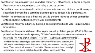 18
Constantino era um assassino, mandara matar seu filho Crispo, sufocar a esposa
Fausta numa sauna, matar o cunhado, e outros tantos.
Certo dia ao entrar no templo de Júpiter para oferecer sacrifícios e purificar-se, o
sacerdote barrou-lhe o caminho dizendo que os deuses não o perdoavam.
Alguém lhe comentou que o batismo cristão perdoa todos os crimes cometidos
anteriormente. Anteriormente? Sim, anteriormente!
Constantino resolveu adiar seu batismo para o último dia de vida, já que outros
homicídios ...
Constantino teve uma visão ao olhar o por do sol: as letras gregas XP (Chi-Rho, as
primeiras duas letras de Χριστός, "Cristo") entrelaçadas com uma cruz e a
inscrição "In Hoc Signo Vinces" — latim - "Sob este signo vencerás“.
A história de sua associação com o cristianismo vem de uma batalha, em
312, onde parecia que seria derrotado. Então, viu uma cruz no céu, com a
frase “Com este sinal, vencerás” em latim. Tomando como bom presságio,
perseverou e venceu a batalha da ponte Mílvia, sobre o rio Tibre.
 