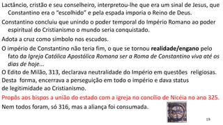 19
Lactâncio, cristão e seu conselheiro, interpretou-lhe que era um sinal de Jesus, que
Constantino era o “escolhido” e pela espada imporia o Reino de Deus.
Constantino concluiu que unindo o poder temporal do Império Romano ao poder
espiritual do Cristianismo o mundo seria conquistado.
Adota a cruz como símbolo nos escudos.
O império de Constantino não teria fim, o que se tornou realidade/engano pelo
fato da Igreja Católica Apostólica Romana ser a Roma de Constantino viva até os
dias de hoje...
O Edito de Milão, 313, declarava neutralidade do Império em questões religiosas.
Desta forma, encerrava a perseguição em todo o império e dava status
de legitimidade ao Cristianismo.
Propôs aos bispos a união do estado com a igreja no concílio de Nicéia no ano 325.
Nem todos foram, só 316, mas a aliança foi consumada.
 