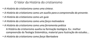 O Valor da História do cristianismo
• A História do cristianismo como uma síntese.
• A História do cristianismo como um auxílio para a compreensão do presente.
• A História do cristianismo como um guia
• A História do cristianismo como uma força motivadora
• A História do cristianismo como uma ferramenta prática
A História do cristianismo auxilia na formação teológica. Ex.: melhor
compreensão da Teologia Sistemática, material para ilustração de estudos...
• A História do cristianismo como força libertadora
 