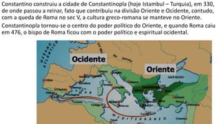 Constantino construiu a cidade de Constantinopla (hoje Istambul – Turquia), em 330,
de onde passou a reinar, fato que contribuiu na divisão Oriente e Ocidente, contudo,
com a queda de Roma no sec V, a cultura greco-romana se manteve no Oriente.
Constantinopla tornou-se o centro do poder político do Oriente, e quando Roma caiu
em 476, o bispo de Roma ficou com o poder político e espiritual ocidental.
 