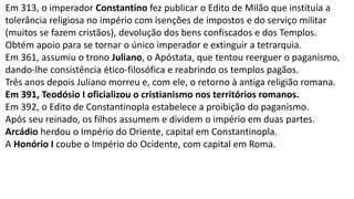 Em 313, o imperador Constantino fez publicar o Edito de Milão que instituía a
tolerância religiosa no império com isenções de impostos e do serviço militar
(muitos se fazem cristãos), devolução dos bens confiscados e dos Templos.
Obtém apoio para se tornar o único imperador e extinguir a tetrarquia.
Em 361, assumiu o trono Juliano, o Apóstata, que tentou reerguer o paganismo,
dando-lhe consistência ético-filosófica e reabrindo os templos pagãos.
Três anos depois Juliano morreu e, com ele, o retorno à antiga religião romana.
Em 391, Teodósio I oficializou o cristianismo nos territórios romanos.
Em 392, o Edito de Constantinopla estabelece a proibição do paganismo.
Após seu reinado, os filhos assumem e dividem o império em duas partes.
Arcádio herdou o Império do Oriente, capital em Constantinopla.
A Honório I coube o Império do Ocidente, com capital em Roma.
 