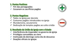 1. Pontos Positivos
 Fim das perseguições
 Cessaram os sacrifícios pagãos
2. Pontos Negativos
 Todos na igreja por decreto
 Costumes pagãos introduzidos na igreja
 Mundanismo, secularismo
 Dedicação de templos pagãos ao culto cristão
3. Resultado da União da Igreja com o Estado
 Interferência do Imperador no governo da igreja
 Privilégios concedidos ao clero
 Instituição do domingo como dia de descanso
 Doações oficiais às igrejas
 