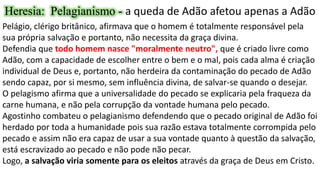 Heresia: Pelagianismo - a queda de Adão afetou apenas a Adão
Pelágio, clérigo britânico, afirmava que o homem é totalmente responsável pela
sua própria salvação e portanto, não necessita da graça divina.
Defendia que todo homem nasce "moralmente neutro", que é criado livre como
Adão, com a capacidade de escolher entre o bem e o mal, pois cada alma é criação
individual de Deus e, portanto, não herdeira da contaminação do pecado de Adão
sendo capaz, por si mesmo, sem influência divina, de salvar-se quando o desejar.
O pelagismo afirma que a universalidade do pecado se explicaria pela fraqueza da
carne humana, e não pela corrupção da vontade humana pelo pecado.
Agostinho combateu o pelagianismo defendendo que o pecado original de Adão foi
herdado por toda a humanidade pois sua razão estava totalmente corrompida pelo
pecado e assim não era capaz de usar a sua vontade quanto à questão da salvação,
está escravizado ao pecado e não pode não pecar.
Logo, a salvação viria somente para os eleitos através da graça de Deus em Cristo.
 
