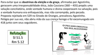 Para evitar que as doutrinas da eleição e da graça, afirmadas por Agostinho,
gerassem uma irresponsabilidade ética, João Cassiano (360 – 435) propôs uma
solução conciliatória, onde vontade humana e divina cooperavam na salvação, pois
a vontade humana era enfraquecida, mas não corrompida, pelo pecado.
Proposta rejeitada em 529 no Sínodo de Oranges, prevaleceu Agostinho.
Pelágio por sua vez, não abriu mão da sua crença herege e foi excomungado em
418 junto com seus seguidores.
Refutação:
Sl 51.5
Rm 5.12
 